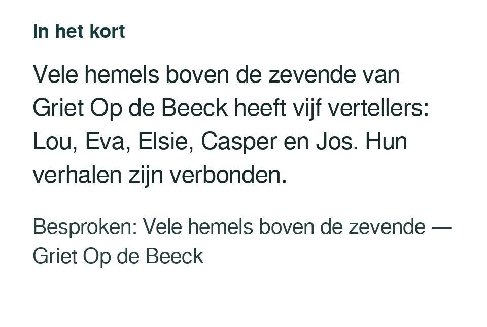 Vele hemels boven de zevende van Griet Op de Beeck heeft vijf vertellers: Lou, Eva, Elsie, Casper en Jos. Hun verhalen zijn verbonden. Besproken: Vele hemels boven de zevende — Griet Op de Beeck.