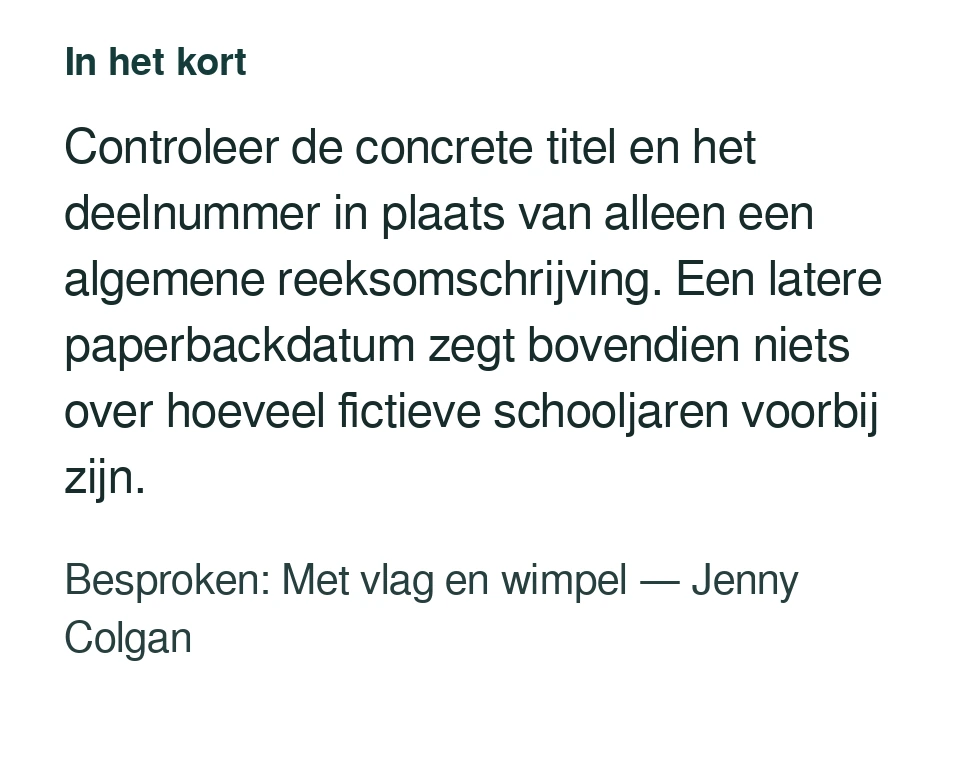 Controleer de concrete titel en het deelnummer in plaats van alleen een algemene reeksomschrijving. Een latere paperbackdatum zegt bovendien niets over hoeveel fictieve schooljaren voorbij zijn. Besproken: Met vlag en wimpel — Jenny Colgan.