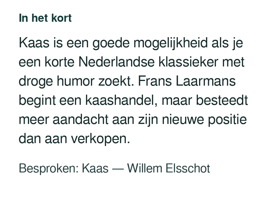 Kaas is een goede mogelijkheid als je een korte Nederlandse klassieker met droge humor zoekt. Frans Laarmans begint een kaashandel, maar besteedt meer aandacht aan zijn nieuwe positie dan aan verkopen. Besproken: Kaas — Willem Elsschot.