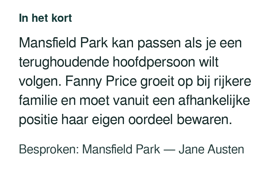 Mansfield Park kan passen als je een terughoudende hoofdpersoon wilt volgen. Fanny Price groeit op bij rijkere familie en moet vanuit een afhankelijke positie haar eigen oordeel bewaren. Besproken: Mansfield Park — Jane Austen.