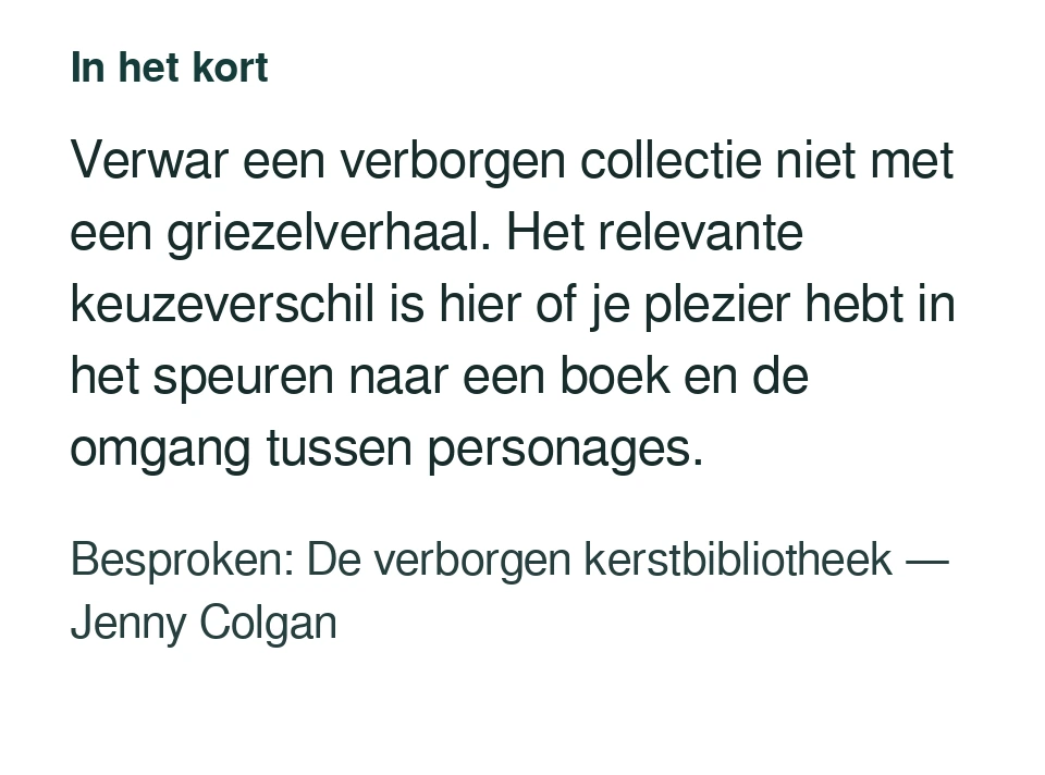 Verwar een verborgen collectie niet met een griezelverhaal. Het relevante keuzeverschil is hier of je plezier hebt in het speuren naar een boek en de omgang tussen personages. Besproken: De verborgen kerstbibliotheek — Jenny Colgan.