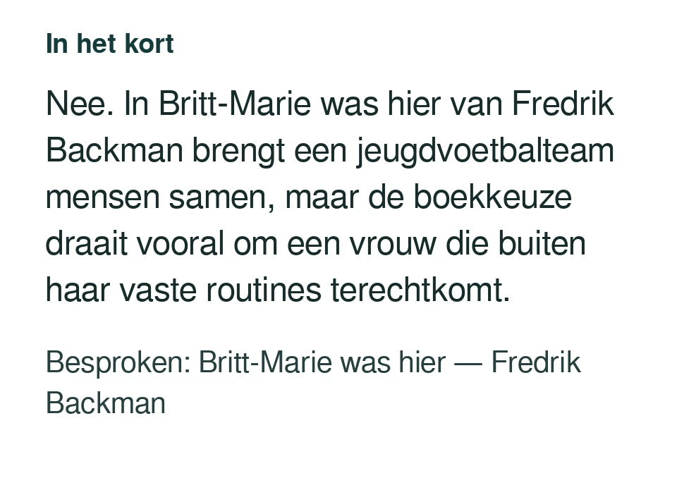 Nee. In Britt-Marie was hier van Fredrik Backman brengt een jeugdvoetbalteam mensen samen, maar de boekkeuze draait vooral om een vrouw die buiten haar vaste routines terechtkomt. Besproken: Britt-Marie was hier — Fredrik Backman.