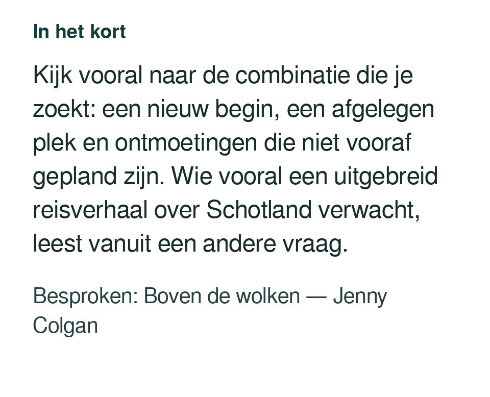 Kijk vooral naar de combinatie die je zoekt: een nieuw begin, een afgelegen plek en ontmoetingen die niet vooraf gepland zijn. Wie vooral een uitgebreid reisverhaal over Schotland verwacht, leest vanuit een andere vraag. Besproken: Boven de wolken — Jenny Colgan.