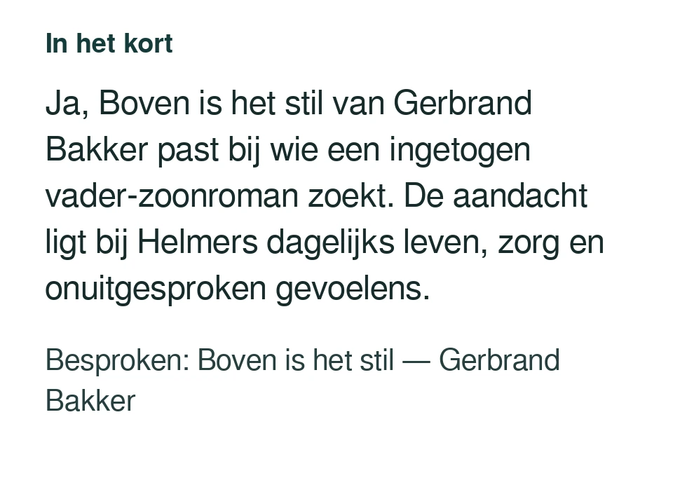 Ja, Boven is het stil van Gerbrand Bakker past bij wie een ingetogen vader-zoonroman zoekt. De aandacht ligt bij Helmers dagelijks leven, zorg en onuitgesproken gevoelens. Besproken: Boven is het stil — Gerbrand Bakker.