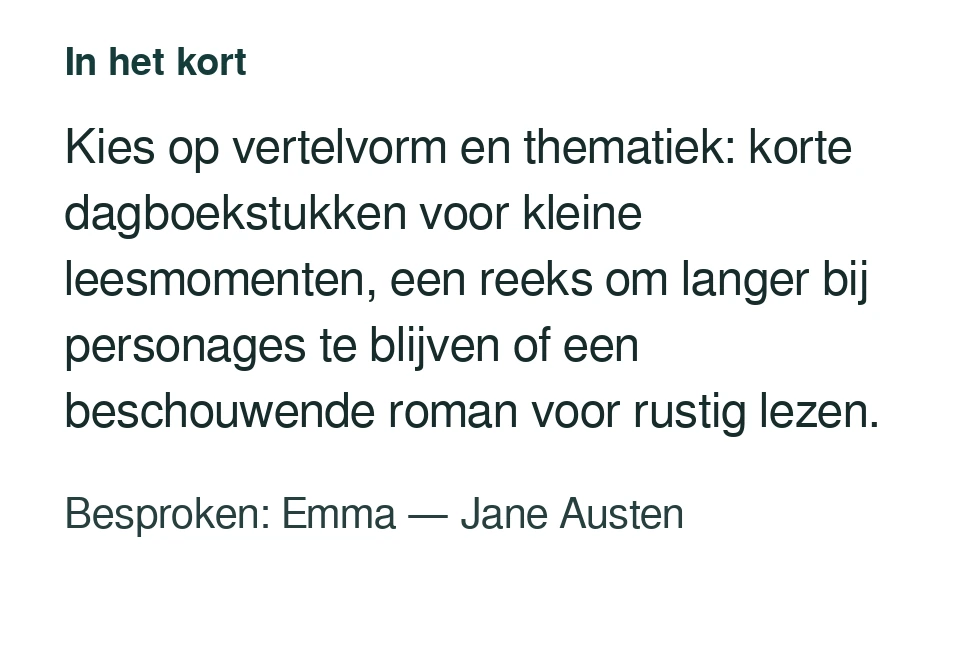 Kies op vertelvorm en thematiek: korte dagboekstukken voor kleine leesmomenten, een reeks om langer bij personages te blijven of een beschouwende roman voor rustig lezen. Besproken: Emma — Jane Austen.