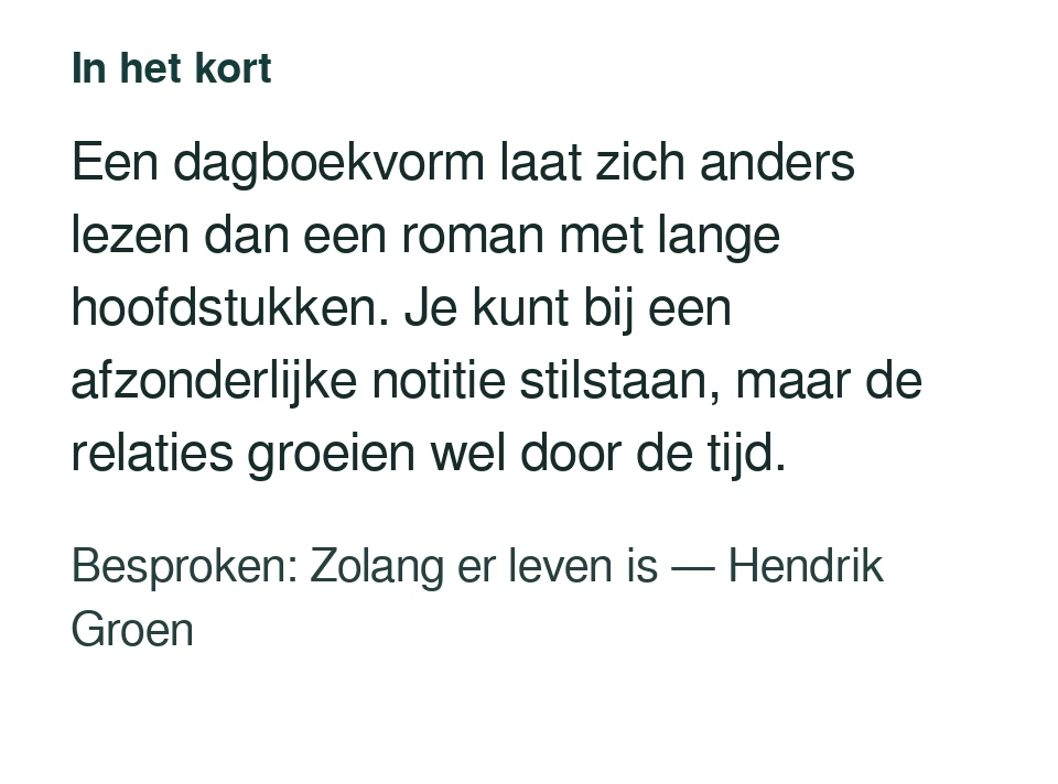 Een dagboekvorm laat zich anders lezen dan een roman met lange hoofdstukken. Je kunt bij een afzonderlijke notitie stilstaan, maar de relaties groeien wel door de tijd. Besproken: Zolang er leven is — Hendrik Groen.
